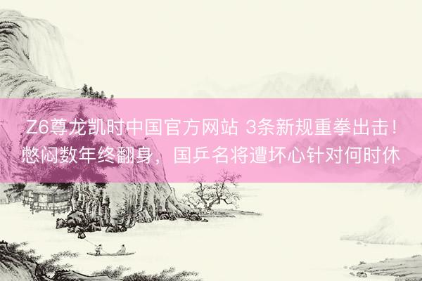 Z6尊龙凯时中国官方网站 3条新规重拳出击！憋闷数年终翻身，国乒名将遭坏心针对何时休