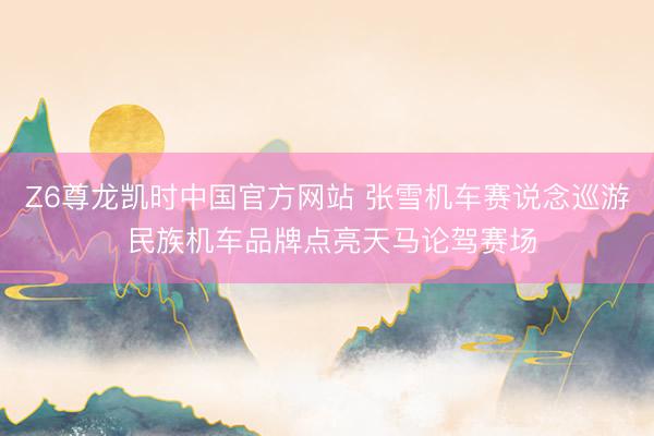 Z6尊龙凯时中国官方网站 张雪机车赛说念巡游 民族机车品牌点亮天马论驾赛场