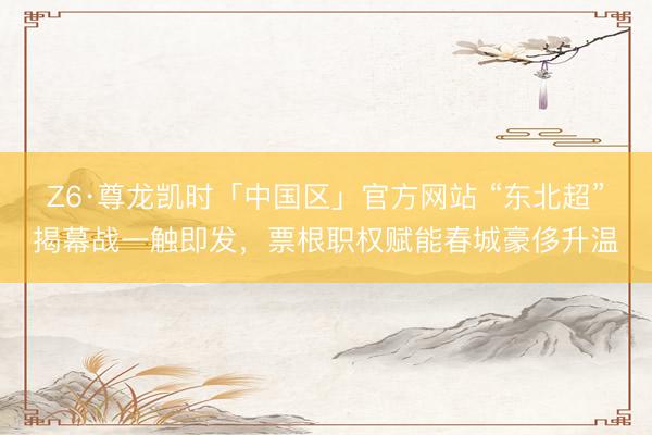 Z6·尊龙凯时「中国区」官方网站 “东北超”揭幕战一触即发，票根职权赋能春城豪侈升温