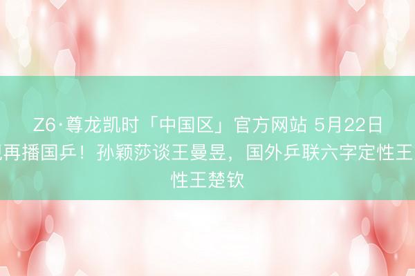 Z6·尊龙凯时「中国区」官方网站 5月22日央视再播国乒！孙颖莎谈王曼昱，国外乒联六字定性王楚钦