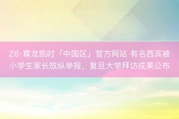 Z6·尊龙凯时「中国区」官方网站 有名西宾被小学生家长放纵举报，复旦大学拜访成果公布