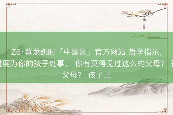 Z6·尊龙凯时「中国区」官方网站 哲学指示，不要过度为你的孩子处事。 你有莫得见过这么的父母？ 孩子上