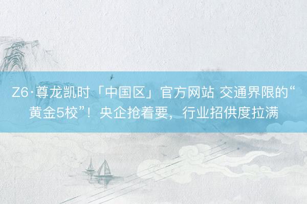 Z6·尊龙凯时「中国区」官方网站 交通界限的“黄金5校”！央企抢着要，行业招供度拉满
