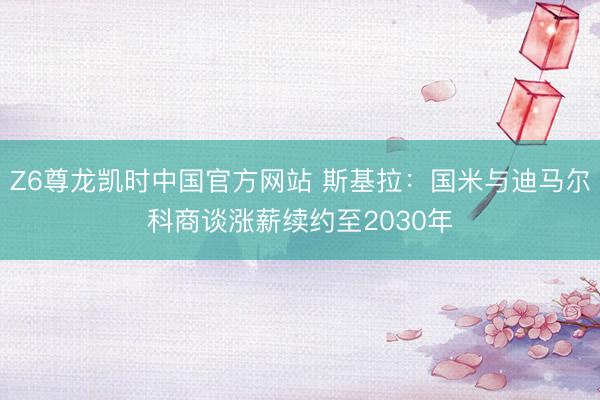 Z6尊龙凯时中国官方网站 斯基拉:国米与迪马尔科商谈涨薪续约至2030年