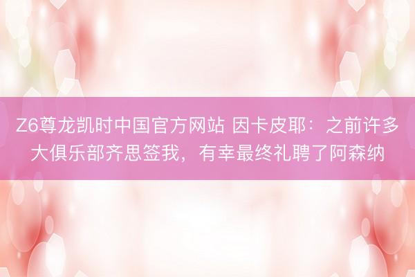 Z6尊龙凯时中国官方网站 因卡皮耶：之前许多大俱乐部齐思签我，有幸最终礼聘了阿森纳
