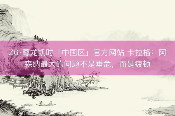 Z6·尊龙凯时「中国区」官方网站 卡拉格：阿森纳最大的问题不是垂危，而是疲顿
