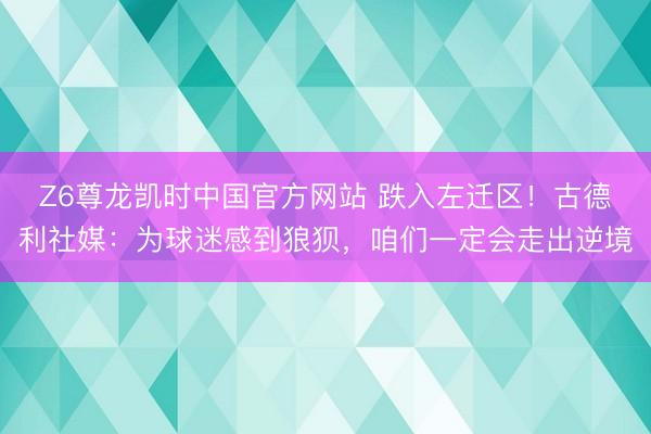 Z6尊龙凯时中国官方网站 跌入左迁区！古德利社媒：为球迷感到狼狈，咱们一定会走出逆境
