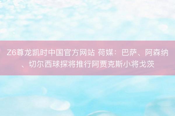 Z6尊龙凯时中国官方网站 荷媒：巴萨、阿森纳、切尔西球探将推行阿贾克斯小将戈茨