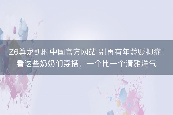 Z6尊龙凯时中国官方网站 别再有年龄贬抑症！看这些奶奶们穿搭，一个比一个清雅洋气