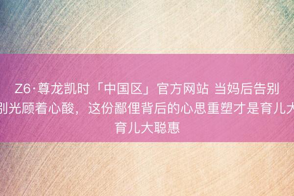 Z6·尊龙凯时「中国区」官方网站 当妈后告别轮廓别光顾着心酸，这份鄙俚背后的心思重塑才是育儿大聪惠