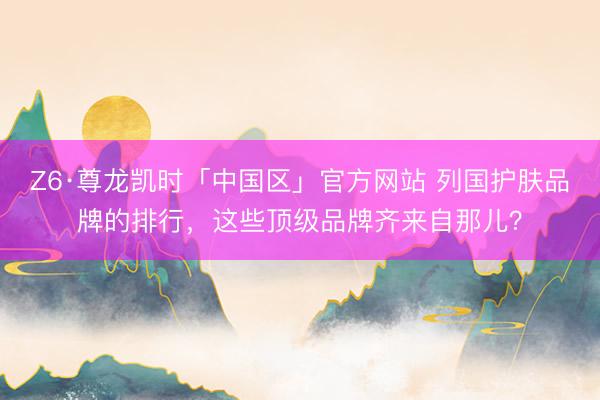 Z6·尊龙凯时「中国区」官方网站 列国护肤品牌的排行，这些顶级品牌齐来自那儿？