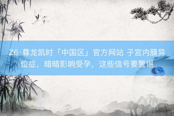 Z6·尊龙凯时「中国区」官方网站 子宫内膜异位症，暗暗影响受孕，这些信号要警惕