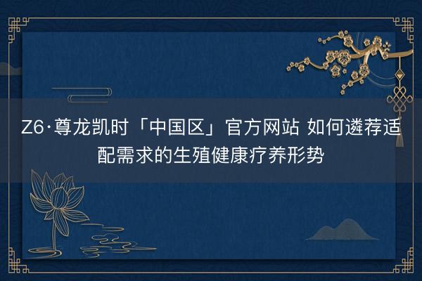Z6·尊龙凯时「中国区」官方网站 如何遴荐适配需求的生殖健康疗养形势