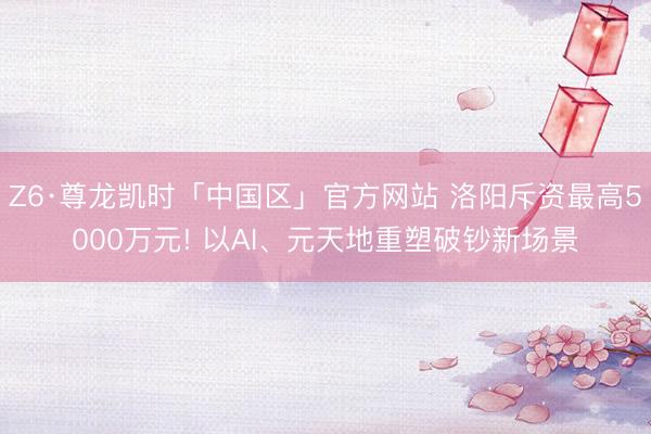 Z6·尊龙凯时「中国区」官方网站 洛阳斥资最高5000万元! 以AI、元天地重塑破钞新场景