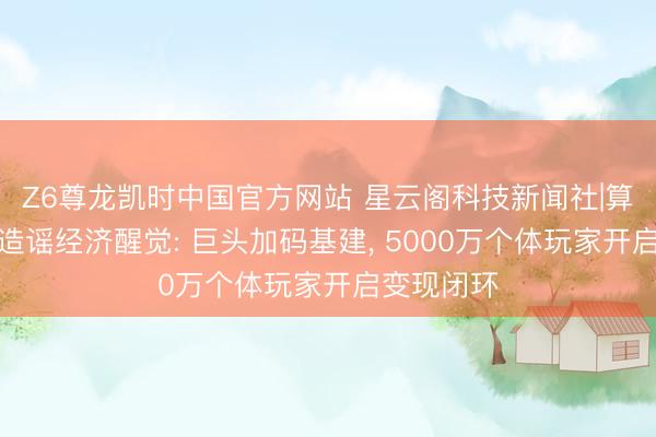 Z6尊龙凯时中国官方网站 星云阁科技新闻社|算力通胀与造谣经济醒觉: 巨头加码基建， 5000万个体玩家开启变现闭环