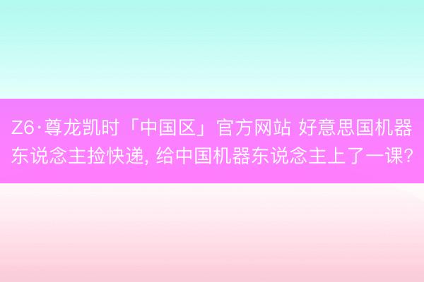 Z6·尊龙凯时「中国区」官方网站 好意思国机器东说念主捡快递， 给中国机器东说念主上了一课?