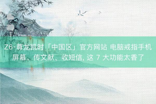 Z6·尊龙凯时「中国区」官方网站 电脑戒指手机屏幕、传文献、收短信， 这 7 大功能太香了