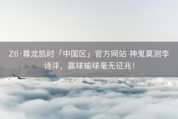 Z6·尊龙凯时「中国区」官方网站 神鬼莫测李诗沣，赢球输球毫无征兆！