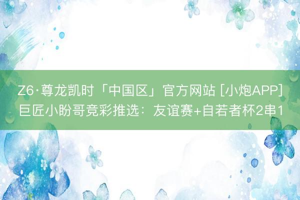 Z6·尊龙凯时「中国区」官方网站 [小炮APP]巨匠小盼哥竞彩推选：友谊赛+自若者杯2串1