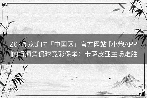 Z6·尊龙凯时「中国区」官方网站 [小炮APP]内行海角侃球竞彩保举：卡萨皮亚主场难胜