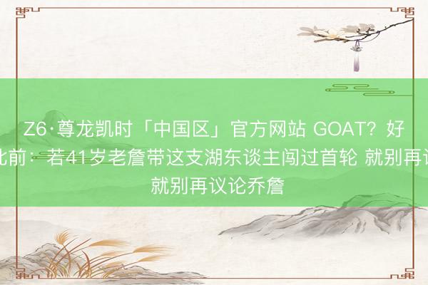 Z6·尊龙凯时「中国区」官方网站 GOAT?好意思媒此前:若41岁老詹带这支湖东谈主闯过首轮 就别再议论乔詹