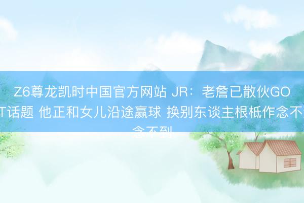 Z6尊龙凯时中国官方网站 JR:老詹已散伙GOAT话题 他正和女儿沿途赢球 换别东谈主根柢作念不到