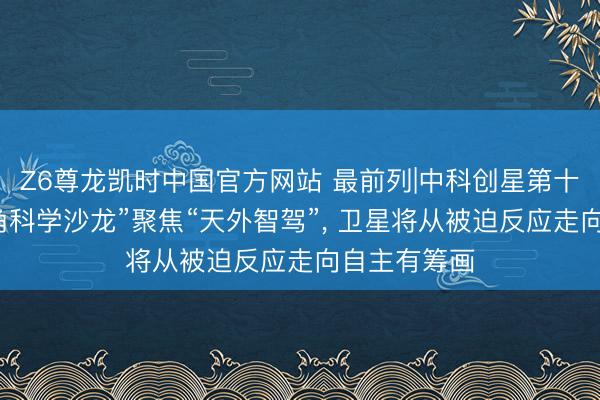Z6尊龙凯时中国官方网站 最前列|中科创星第十二期“好望角科学沙龙”聚焦“天外智驾”， 卫星将从被迫反应走向自主有筹画