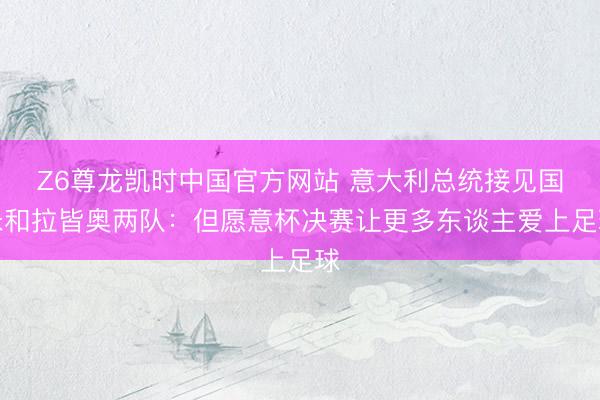 Z6尊龙凯时中国官方网站 意大利总统接见国米和拉皆奥两队：但愿意杯决赛让更多东谈主爱上足球