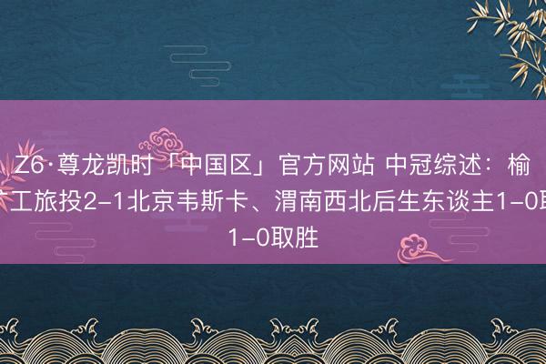 Z6·尊龙凯时「中国区」官方网站 中冠综述：榆林矿工旅投2-1北京韦斯卡、渭南西北后生东谈主1-0取胜