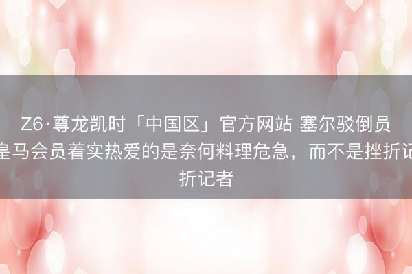 Z6·尊龙凯时「中国区」官方网站 塞尔驳倒员：皇马会员着实热爱的是奈何料理危急，而不是挫折记者