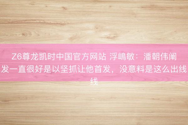 Z6尊龙凯时中国官方网站 浮嶋敏:潘朝伟阐发一直很好是以坚抓让他首发,没意料是这么出线