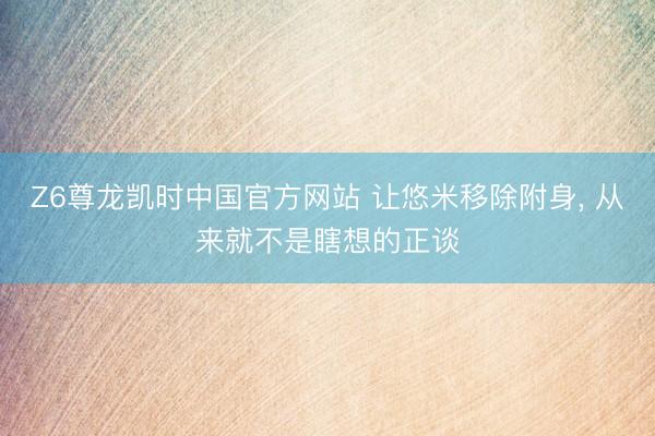Z6尊龙凯时中国官方网站 让悠米移除附身， 从来就不是瞎想的正谈