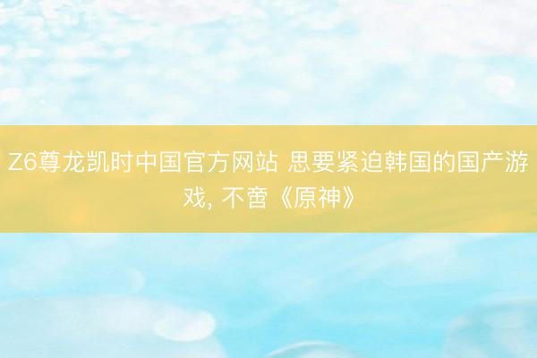 Z6尊龙凯时中国官方网站 思要紧迫韩国的国产游戏, 不啻《原神》