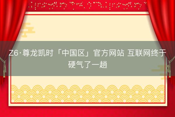 Z6·尊龙凯时「中国区」官方网站 互联网终于硬气了一趟
