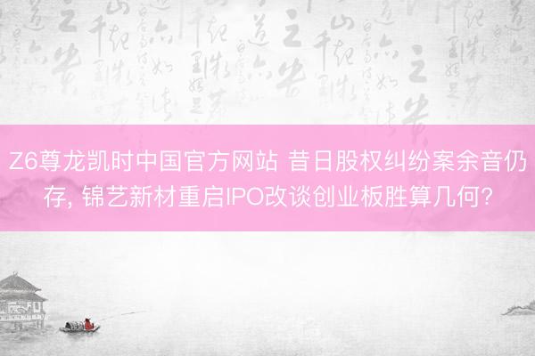 Z6尊龙凯时中国官方网站 昔日股权纠纷案余音仍存， 锦艺新材重启IPO改谈创业板胜算几何?