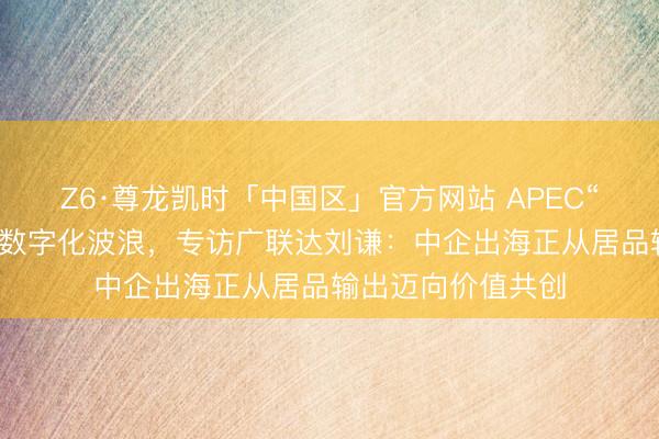 Z6·尊龙凯时「中国区」官方网站 APEC“中国年”遇上建筑数字化波浪，专访广联达刘谦：中企出海正从居品输出迈向价值共创