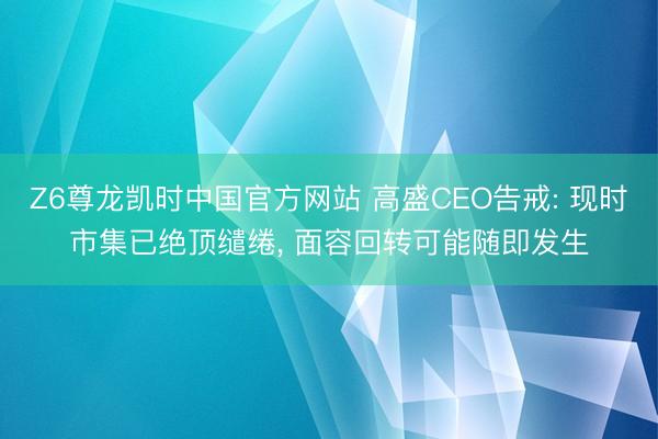Z6尊龙凯时中国官方网站 高盛CEO告戒: 现时市集已绝顶缱绻， 面容回转可能随即发生