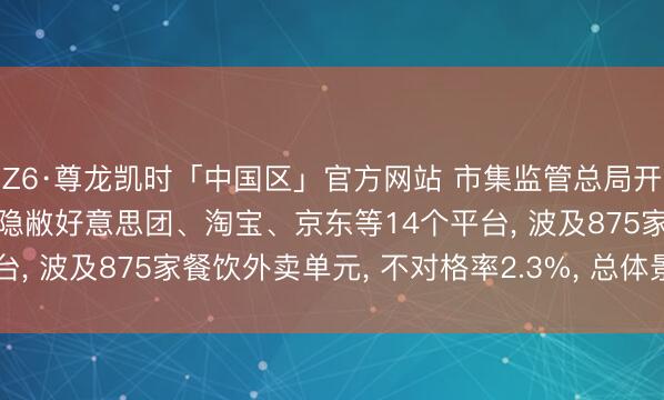 Z6·尊龙凯时「中国区」官方网站 市集监管总局开展收集餐饮专项抽检: 隐敝好意思团、淘宝、京东等14个平台， 波及875家餐饮外卖单元， 不对格率2.3%， 总体景色细致
