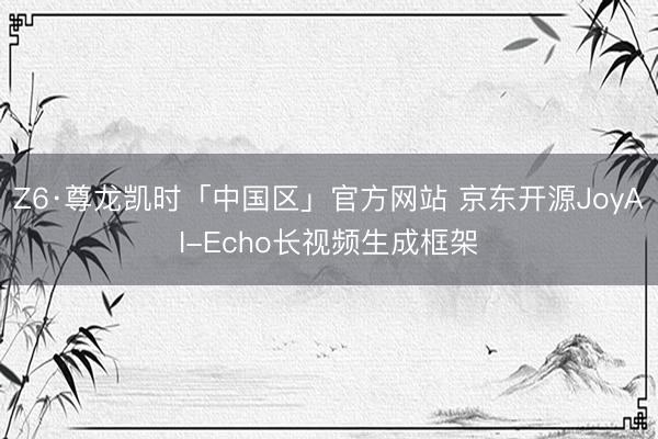 Z6·尊龙凯时「中国区」官方网站 京东开源JoyAI-Echo长视频生成框架