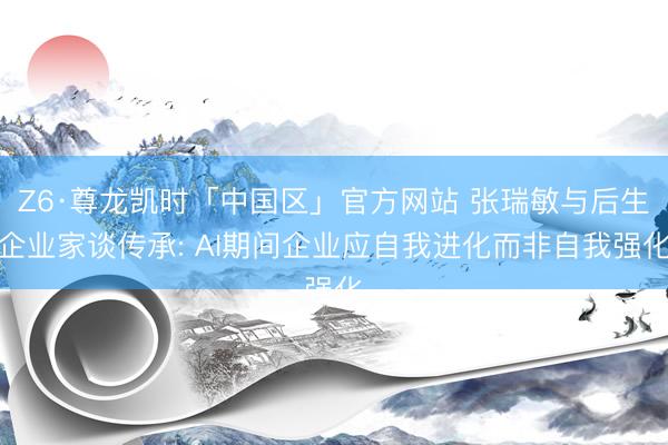 Z6·尊龙凯时「中国区」官方网站 张瑞敏与后生企业家谈传承: AI期间企业应自我进化而非自我强化
