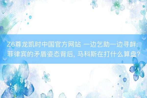 Z6尊龙凯时中国官方网站 一边乞助一边寻衅: 菲律宾的矛盾姿态背后， 马科斯在打什么算盘?