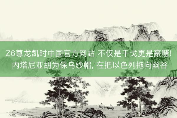 Z6尊龙凯时中国官方网站 不仅是干戈更是豪赌! 内塔尼亚胡为保乌纱帽， 在把以色列拖向幽谷