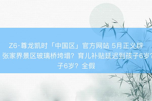 Z6·尊龙凯时「中国区」官方网站 5月正义辟谣台丨张家界景区玻璃桥垮塌？育儿补贴延迟到孩子6岁？全假