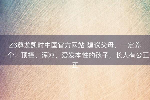 Z6尊龙凯时中国官方网站 建议父母，一定养一个：顶撞、浑沌、爱发本性的孩子，长大有公正