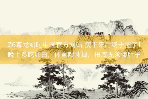 Z6尊龙凯时中国官方网站 瘦下来后终于懂了！晚上多吃卵白，体重嗖嗖掉，根底无须饿肚子