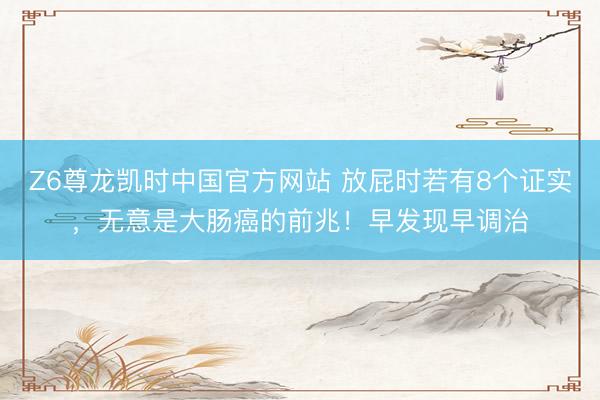Z6尊龙凯时中国官方网站 放屁时若有8个证实，无意是大肠癌的前兆！早发现早调治