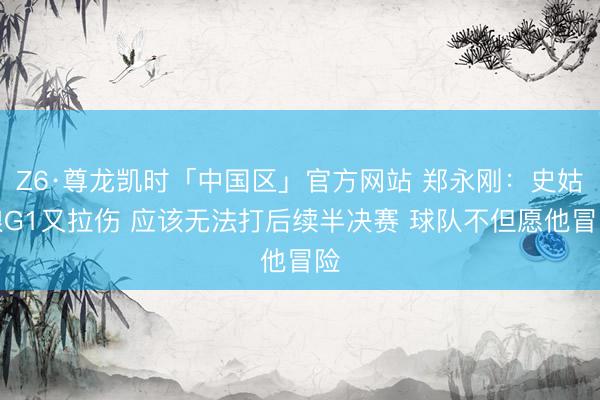 Z6·尊龙凯时「中国区」官方网站 郑永刚：史姑娘G1又拉伤 应该无法打后续半决赛 球队不但愿他冒险