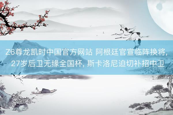 Z6尊龙凯时中国官方网站 阿根廷官宣临阵换将， 27岁后卫无缘全国杯， 斯卡洛尼迫切补招中卫