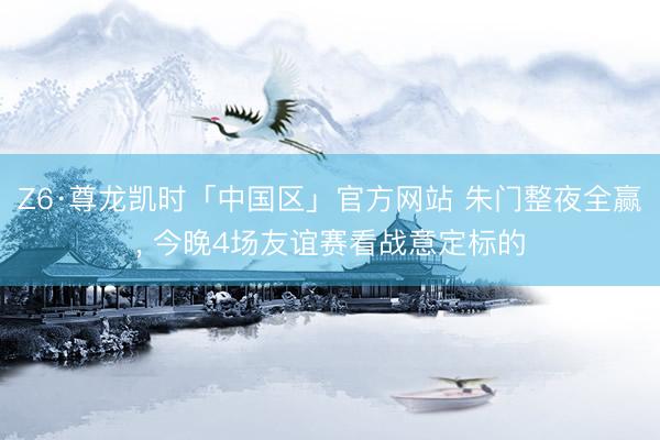 Z6·尊龙凯时「中国区」官方网站 朱门整夜全赢， 今晚4场友谊赛看战意定标的