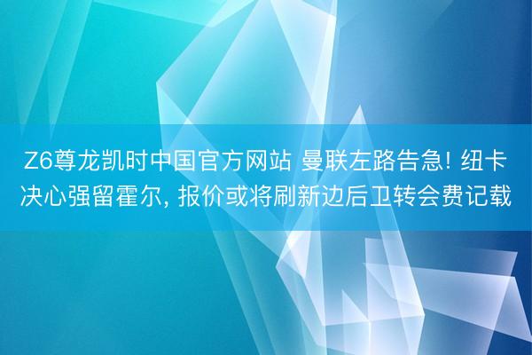 Z6尊龙凯时中国官方网站 曼联左路告急! 纽卡决心强留霍尔， 报价或将刷新边后卫转会费记载